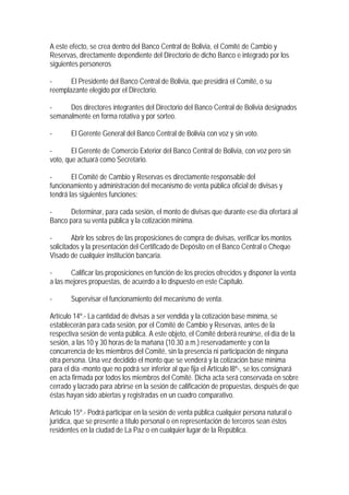 A este efecto, se crea dentro del Banco Central de Bolivia, el Comité de Cambio y
Reservas, directamente dependiente del Directorio de dicho Banco e integrado por los
siguientes personeros

-      El Presidente del Banco Central de Bolivia, que presidirá el Comité, o su
reemplazante elegido por el Directorio.

-     Dos directores integrantes del Directorio del Banco Central de Bolivia designados
semanalmente en forma rotativa y por sorteo.

-      El Gerente General del Banco Central de Bolivia con voz y sin voto.

-       El Gerente de Comercio Exterior del Banco Central de Bolivia, con voz pero sin
voto, que actuará como Secretario.

-       El Comité de Cambio y Reservas es directamente responsable del
funcionamiento y administración del mecanismo de venta pública oficial de divisas y
tendrá las siguientes funciones:

-     Determinar, para cada sesión, el monto de divisas que durante ese día ofertará al
Banco para su venta pública y la cotización mínima.

-        Abrir los sobres de las proposiciones de compra de divisas, verificar los montos
solicitados y la presentación del Certificado de Depósito en el Banco Central o Cheque
Visado de cualquier institución bancaria.

-      Calificar las proposiciones en función de los precios ofrecidos y disponer la venta
a las mejores propuestas, de acuerdo a lo dispuesto en este Capítulo.

-      Supervisar el funcionamiento del mecanismo de venta.

Artículo 14º.- La cantidad de divisas a ser vendida y la cotización base mínima, se
establecerán para cada sesión, por el Comité de Cambio y Reservas, antes de la
respectiva sesión de venta pública. A este objeto, el Comité deberá reunirse, el día de la
sesión, a las 10 y 30 horas de la mañana (10.30 a.m.) reservadamente y con la
concurrencia de los miembros del Comité, sin la presencia ni participación de ninguna
otra persona. Una vez decidido el monto que se venderá y la cotización base mínima
para el día -monto que no podrá ser inferior al que fija el Artículo l8º-, se los consignará
en acta firmada por todos los miembros del Comité. Dicha acta será conservada en sobre
cerrado y lacrado para abrirse en la sesión de calificación de propuestas, después de que
éstas hayan sido abiertas y registradas en un cuadro comparativo.

Artículo 15º.- Podrá participar en la sesión de venta pública cualquier persona natural o
jurídica, que se presente a título personal o en representación de terceros sean éstos
residentes en la ciudad de La Paz o en cualquier lugar de la República.
 