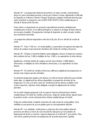 Artículo 16º.- Las propuestas deberán presentarse en sobre cerrado, conteniendo la
oferta en carta o formulario previsto a efecto por el Banco Central, adjuntando Certificado
de Depósito en el Banco Central o Cheque Visado por cualquier institución bancaria que
cubra el total de su propuesta, más el DIEZ POR CIENTO (10%) establecido por el
articulo 8º del presente Decreto.

Estos sobres se depositarán en un buzón especialmente provisto y debidamente
señalado para el efecto, en el edificio principal y se situará en un lugar de fácil y directo
acceso para el público. El proponente a tiempo de depositar su sobre cerrado, recibirá
una constancia numerada.

Las propuestas deberán depositarse entre las 8.30 y las 30 a.m. del día de sesión de
venta.

Artículo 17º.- A las 11.00 a.m., en sesión pública, se procederá a la apertura de todas las
ofertas de compra en presencia los miembros del Comité de Cambio y Reservas.

Artículo 18º.- El Banco Central de Bolivia estará obligado a ofrecer en todas las sesiones,
lotes unitarios de $us. 5.000 o múltiplos de $us. 5.000, o su equivalente en otras divisas.

Igualmente, el monto mínimo de compra será de cinco mil ($us. 5.000) dólares
americanos, o múltiplos de cinco mil dólares americanos, o su equivalente en otras
divisas.

Artículo 19º.- El Comité de Cambio y Reservas calificará y adjudicará las propuestas en
función a los mejores precios ofertados.

Si existieran propuestas iguales y las divisas en venta no fueran suficientes para atender
todas ellas, se adjudicarán las divisas disponibles en proporción al monto de las
propuestas. En este y en otros casos de, insuficiencia de las divisas vendidas en la
sesión respectiva, el postor estará obligado a aceptar la adjudicación de montos
parciales.

De no existir ninguna propuesta o de no superar éstas la cotización base mínima
establecida por el Comité de Cambio y Reservas, el tipo de cambio oficial, vigente hasta
la próxima sesión, será la cotización base mínima establecida por el Comité.

El tipo de cambio oficial, resultante al término de cada sesión de venta pública, Será
exhibido en una pizarra de acceso público para su correspondiente difusión.

Artículo 20º.- Las entidades, instituciones y empresas del sector público deberán
proveerse de divisas a través de este mecanismo sólo para sus necesidades de
importación de bienes y servicios, según lo dispuesto en el Artículo 7º precedente. Para
este efecto, podrán presentar sus propuestas de acuerdo al presente Capítulo.
 