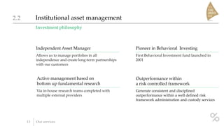 Investment philosophy
Institutional asset management2.2
13 Our services
Independent Asset Manager
Allows us to manage portfolios in all
independence and create long-term partnerships
with our customers
Pioneer in Behavioral Investing
First Behavioral Investment fund launched in
2001
Active management based on
bottom up fundamental research
Via in-house research teams completed with
multiple external providers
Outperformance within
a risk controlled framework
Generate consistent and disciplined
outperformance within a well defined risk
framework administration and custody services
 