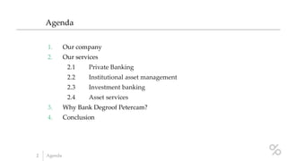 1. Our company
2. Our services
2.1 Private Banking
2.2 Institutional asset management
2.3 Investment banking
2.4 Asset services
3. Why Bank Degroof Petercam?
4. Conclusion
Agenda
2 Agenda
 