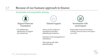 Sustainable and responsible offering
Because of our humane approach to finance3.7
30 Why Bank Degroof Petercam?
Degroof Petercam
Foundation
Our philantropic
organization to support
our societal role
Tailored support
Advice on the creation of
foundations and other
philanthropic initiatives
Expertise on the management of
foundations
Networking with other
philanthropists
Investments with
social impact
Responsible funds and mandates
combing financial return and impact
on society
 
