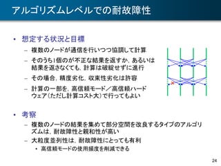 24
アルゴリズムレベルでの耐故障性
• 想定する状況と目標
– 複数のノードが通信を行いつつ協調して計算
– そのうち1個のが不正な結果を返すか，あるいは
結果を返さなくても，計算は破綻せずに進行
– その場合，精度劣化，収束性劣化は許容
– 計算の一部を，高信頼モード／高信頼ハード
ウェア（ただし計算コスト大）で行ってもよい
• 考察
– 複数のノードの結果を集めて部分空間を改良するタイプのアルゴリ
ズムは，耐故障性と親和性が高い
– 大粒度並列性は，耐故障性にとっても有利
• 高信頼モードの使用頻度を削減できる
×
 