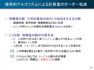 27
確率的アルゴリズムによる計算量のオーダー低減
• 特異値分解： 行列の最良の低ランク近似を与える分解
– 画像処理，信号処理，情報検索など広い応用
– m×n 行列（m≧n）の場合の演算量は O(mn2) と大きい
• CX分解： 特異値分解の代替手法
– C： A の列ベクトルを k 本（1≦ k ≦ n）選んでできる m×k 行列
– X： 適当な k×n 行列
– このとき，∥A – CX∥F をできるだけ小さくする C と X を求める
A の特徴を最もよく表す s 本の列ベクトルを選ぶことに相当
Fノルムに対しては，X = C+A と選ぶのが最適
したがって，問題は C を選ぶことに帰着
 