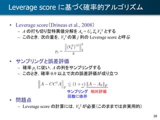 28
Leverage score に基づく確率的アルゴリズム
• Leverage score（Drineas et al., 2008）
– A の打ち切り型特異値分解を Ak = Uk Sk Vk
T とする
– このとき，次の量を，Vk
T の第 j 列の Leverage score と呼ぶ
• サンプリングと誤差評価
– 確率 pj に従い，A の列をサンプリングする
– このとき，確率 0.9 以上で次の誤差評価が成り立つ
• 問題点
– Leverage score の計算には，Vk
T が必要（このままでは非実用的）
サンプリング
回数に依存
相対評価
 