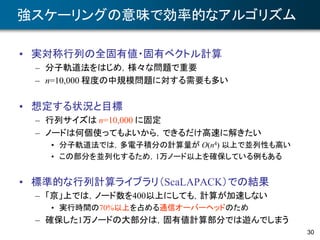 30
強スケーリングの意味で効率的なアルゴリズム
• 実対称行列の全固有値・固有ベクトル計算
– 分子軌道法をはじめ，様々な問題で重要
– n=10,000 程度の中規模問題に対する需要も多い
• 想定する状況と目標
– 行列サイズは n=10,000 に固定
– ノードは何個使ってもよいから，できるだけ高速に解きたい
• 分子軌道法では，多電子積分の計算量が O(n4) 以上で並列性も高い
• この部分を並列化するため，1万ノード以上を確保している例もある
• 標準的な行列計算ライブラリ（ScaLAPACK）での結果
– 「京」上では，ノード数を400以上にしても，計算が加速しない
• 実行時間の70%以上を占める通信オーバーヘッドのため
– 確保した1万ノードの大部分は，固有値計算部分では遊んでしまう
 