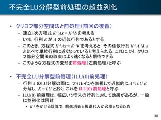 不完全LU分解型前処理の超並列化
• クリロフ部分空間法と前処理（前回の復習）
– 連立1次方程式 K–1Ax = K–1b を考える
– いま，行列 K が A の近似行列であるとする
– このとき，方程式 K–1Ax = K–1b を考えると，その係数行列 K–1A は A
と比べて単位行列に近くなっていると考えられる．これにより，クリロ
フ部分空間法の収束はより速くなると期待できる
– このような方程式の変形を前処理（左前処理）と呼ぶ
• 不完全LU分解型前処理（ILU(0)前処理）
– 行列 A のLU分解の際に，フィルインを無視して近似的に A≒LU と
分解し，K = LU とおく．これを ILU(0) 前処理と呼ぶ
– ILU(0) 前処理は，幅広いクラスの行列に対して効果があるが，一般
に並列化は困難
• K–1 をかける計算で，前進消去と後退代入が必要となるため
38
 
