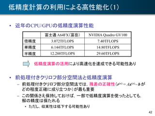 低精度計算の利用による高性能化（1）
• 近年のCPU/GPUの低精度演算性能
• 前処理付きクリロフ部分空間法と低精度演算
– 前処理付きクリロフ部分空間法では，残差の正確性（r(n) = Ax(n) –bが
どの程度正確に成り立つか）が最も重要
– この関係さえ保持しておけば，一部で低精度演算を使ったとしても，
解の精度は保たれる
• ただし，収束性は低下する可能性あり
42
富士通 A64FX（富岳） NVIDIA Quadro GV100
倍精度 3.072TFLOPS 7.40TFLOPS
単精度 6.144TFLOPS 14.80TFLOPS
半精度 12.288TFLOPS 29.60TFLOPS
低精度演算の活用により高速化を達成できる可能性あり
 