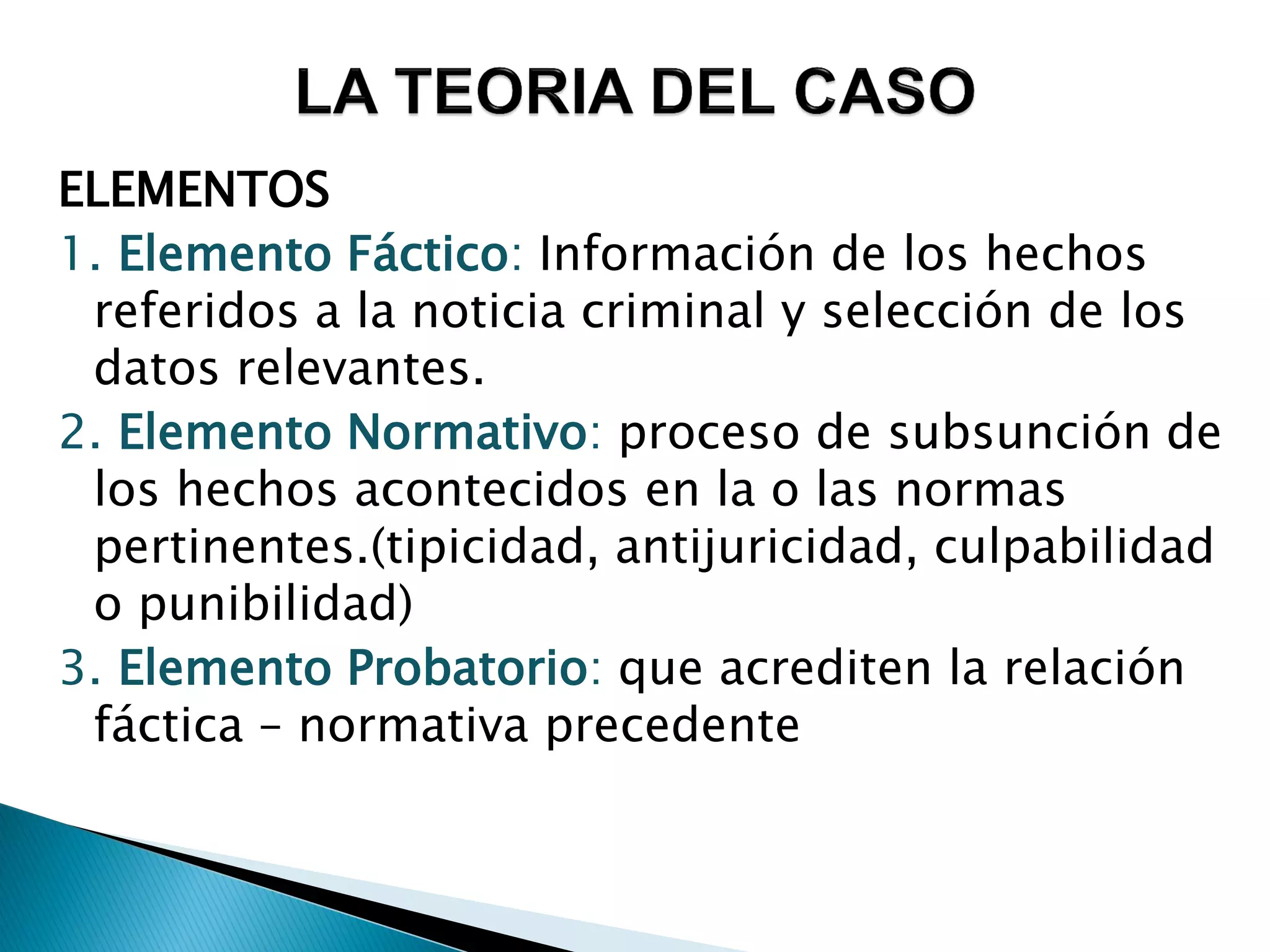 ELEMENTOS
1. Elemento Fáctico: Información de los hechos
 referidos a la noticia criminal y selección de los
 datos relevantes.
2. Elemento Normativo: proceso de subsunción de
 los hechos acontecidos en la o las normas
 pertinentes.(tipicidad, antijuricidad, culpabilidad
 o punibilidad)
3. Elemento Probatorio: que acrediten la relación
 fáctica – normativa precedente
 