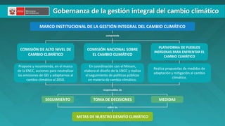 PERÚ LIMPIO
COMISIÓN NACIONAL SOBRE
EL CAMBIO CLIMÁTICO
COMISIÓN DE ALTO NIVEL DE
CAMBIO CLIMÁTICO
TOMA DE DECISIONES
SEGUIMIENTO MEDIDAS
METAS DE NUESTRO DESAFÍO CLIMÁTICO
comprende
responsables de
sobre las
MARCO INSTITUCIONAL DE LA GESTIÓN INTEGRAL DEL CAMBIO CLIMÁTICO
Gobernanza de la gestión integral del cambio climático
Propone y recomienda, en el marco
de la ENCC, acciones para neutralizar
las emisiones de GEI y adaptarnos al
cambio climático al 2050.
En coordinación con el Minam,
elabora el diseño de la ENCC y realiza
el seguimiento de políticas públicas
en materia de cambio climático.
Realiza propuestas de medidas de
adaptación y mitigación al cambio
climático.
PLATAFORMA DE PUEBLOS
INDÍGENAS PARA ENFRENTAR EL
CAMBIO CLIMÁTICO
 