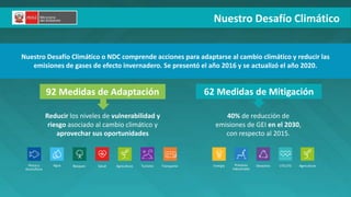 PERÚ LIMPIO
92 Medidas de Adaptación 62 Medidas de Mitigación
Nuestro Desafío Climático o NDC comprende acciones para adaptarse al cambio climático y reducir las
emisiones de gases de efecto invernadero. Se presentó el año 2016 y se actualizó el año 2020.
Reducir los niveles de vulnerabilidad y
riesgo asociado al cambio climático y
aprovechar sus oportunidades
40% de reducción de
emisiones de GEI en el 2030,
con respecto al 2015.
Energía Procesos
industriales
Desechos Agricultura
UTCUTS
Transporte
Turismo
Pesca y
Acuicultura
Agua Bosques Agricultura
Salud
Nuestro Desafío Climático
 