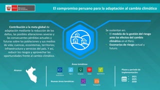 El compromiso peruano para la adaptación al cambio climático
Contribución a la meta global de
adaptación mediante la reducción de los
daños, las posibles alteraciones severas y
las consecuentes pérdidas actuales y
futuras sobre las poblaciones y sus medios
de vida; cuencas, ecosistemas, territorios;
infraestructura y servicios del país. Y así,
reducir los riesgos y aprovechar las
oportunidades frente al cambio climático.
Alcance: Plazos y periodo de
implementación:
• 2021
• 2025
• 2030
Se sustentan en:
• El modelo de la gestión del riesgo
ante los efectos del cambio
climático en el Perú.
• Escenarios de riesgo actual y
futuro.
Nuevas áreas temáticas:
Áreas temáticas:
Transporte
Turismo
Pesca y
Acuicultura
Agua Bosques Agricultura
Salud
 