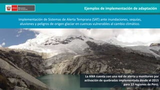 Ejemplos de implementación de adaptación
Implementación de Sistemas de Alerta Temprana (SAT) ante inundaciones, sequías,
aluviones y peligros de origen glaciar en cuencas vulnerables al cambio climático.
La ANA cuenta con una red de alerta y monitoreo por
activación de quebradas implementada desde el 2015
para 13 regiones de Perú.
 