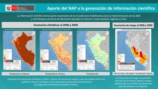 Aporte del NAP a la generación de información científica
Escenarios climáticos al 2030 y 2050 Escenarios de riesgo al 2030 y 2050
La información científica forma parte importante de las Condiciones Habilitantes para la implementación de las NDC
y contribuyen a la toma de decisiones basadas en ciencia a nivel nacional, regional y local.
Cambio porcentual de la temperatura máxima al 2050 Cambio porcentual de la precipitación anual total al 2030 Nivel de riesgo ante retroceso glaciar al 2050
Temperatura máxima Temperatura mínima Precipitación Mov. en masa – Ret. glaciar - Inundaciones - Sequías
Contamos con escenarios climáticos a 10 km. y 50 km. de resolución espacial, que nos señalan cómo va a
cambiar el clima en el futuro y son la base para la generación de escenarios
de riesgo ante los efectos del cambio climático.
Los escenarios de riesgo nos permiten
priorizar los territorios donde se deben
implementar las medidas de adaptación
para incrementar la resiliencia.
Cambio porcentual de la temperatura mínima al 2050
 