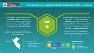El compromiso peruano para la mitigación de los gases de efecto invernadero
FECHAS
CLAVE
Contempla no exceder la emisión de
208.8 MtCO2eq en el año 2030,
a través de inversiones y gastos con
recursos internos, externos, públicos
y privados (meta no condicionada).
Adicionalmente, se podrán limitar las
emisiones a un nivel máximo de
179 MtCO2eq, meta supeditada
a la disponibilidad de financiamiento
externo internacional y condiciones
favorables (meta condicionada).
Alcance: GEI considerados:
• Dióxido de Carbono (CO2)
• Metano (CH4)
• Óxido Nitroso (N2O)
Sectores: Plazos y periodo de
implementación:
1 de enero 2021
31 de diciembre 2030
Energía Procesos
industriales
Desechos Agricultura
UTCUTS
Equivalente a una reducción del 30 % de las
emisiones de GEI proyectadas en el año 2030
bajo un escenario BaU
Equivalente a una reducción del 40 % de las
emisiones de GEI proyectadas en el año 2030
bajo un escenario BaU
 