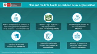 PERÚ LIMPIO
¿Por qué medir la huella de carbono de mi organización?
Establece y logra objetivos y
metas corporativas:
Acción por el clima (ODS 13)
Identifica oportunidades de
reducción de costos:
Eficiencia.
Provee información a los
actores clave: Reporte de
sostenibilidad1.
Participa en las políticas
nacionales sobre cambio
climático: Incidencia.
Reduce el impacto de los patrones de
producción y consumo en beneficio
de las personas y el medio ambiente
Fortalece las ventajas
competitivas: Innovación.
1. La Superintendencia de Mercado de Valores (SMV) exige a las empresas que cotizan en bolsa en reportar sus emisiones de GEI.
 