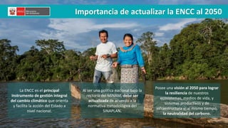 La ENCC es el principal
instrumento de gestión integral
del cambio climático que orienta
y facilita la acción del Estado a
nivel nacional.
Al ser una política nacional bajo la
rectoría del MINAM, debe ser
actualizada de acuerdo a la
normativa metodológica del
SINAPLAN.
Posee una visión al 2050 para lograr
la resiliencia de nuestros
ecosistemas, medios de vida, y
sistemas productivos y de
infraestructura y; al mismo tiempo,
la neutralidad del carbono.
Importancia de actualizar la ENCC al 2050
 
