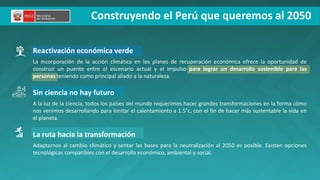 Construyendo el Perú que queremos al 2050
Reactivación económica verde
La incorporación de la acción climática en los planes de recuperación económica ofrece la oportunidad de
construir un puente entre el escenario actual y el impulso para lograr un desarrollo sostenible para las
personas teniendo como principal aliado a la naturaleza.
Sin ciencia no hay futuro
A la luz de la ciencia, todos los países del mundo requerimos hacer grandes transformaciones en la forma cómo
nos venimos desarrollando para limitar el calentamiento a 1.5°c, con el fin de hacer más sustentable la vida en
el planeta.
La ruta hacia la transformación
Adaptarnos al cambio climático y sentar las bases para la neutralización al 2050 es posible. Existen opciones
tecnológicas compatibles con el desarrollo económico, ambiental y social.
 