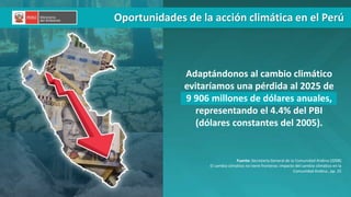 PERÚ LIMPIO
Adaptándonos al cambio climático
evitaríamos una pérdida al 2025 de
9 906 millones de dólares anuales,
representando el 4.4% del PBI
(dólares constantes del 2005).
Fuente: Secretaría General de la Comunidad Andina (2008)
El cambio climático no tiene fronteras: impacto del cambio climático en la
Comunidad Andina., pp. 25
Oportunidades de la acción climática en el Perú
 