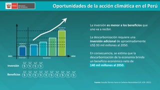 PERÚ LIMPIO
Inversión
Beneficios
Inversión Beneficios
2050
2021
La inversión es menor a los beneficios que
uno va a recibir.
La descarbonización requiere una
inversión adicional de aproximadamente
US$ 93 mil millones al 2050.
En consecuencia, se estima que la
descarbonización de la economía brinda
un beneficio económico neto de
140 mil millones al 2050.
US$ 90 mil
millones
US$ 140 mil
millones
Fuente: Estudio Técnico hacia la Carbono Neutralidad (UP, UCR: 2021)
Oportunidades de la acción climática en el Perú
 