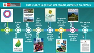 2015
2015
2018
2020
Ley
Marco
sobre
Cambio
Climático
Reglamento
de la Ley
Marco sobre
Cambio
Climático
Nuestro
Desafío
Climático
(NDC)
Actualización
de Nuestro
Desafío
Climático
Estrategia
Nacional
ante el
Cambio
Climático
Acuerdo
de
París
COP20
Hitos sobre la gestión del cambio climático en el Perú
2014
2018
2019
2021
Plan Nacional
de
Adaptación
 