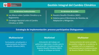 PERÚ LIMPIO
Ley Marco sobre Cambio Climático y su
Reglamento.
Estrategia Nacional ante el Cambio
Climático al 2050.
Articulación del trabajo con
gobiernos regionales y locales para la
actualización e implementación de
Nuestro Desafío Climático (NDC),
desde un enfoque territorial.
Multisectorial
Formulación, actualización e
implementación de Nuestro
Desafío Climático (NDC).
Multinivel Multiactor
Involucramiento del sector privado,
los pueblos indígenas, la academia, la
sociedad civil y la cooperación
internacional para la implementación
de Nuestro Desafío Climático (NDC).
Nuestro Desafío Climático (NDC).
Sistema para el Monitoreo de Medidas de
Adaptación y Mitigación.
En términos institucionales: En términos de acción:
Estrategia de implementación: proceso participativo Dialoguemos
Gestión Integral del Cambio Climático
 