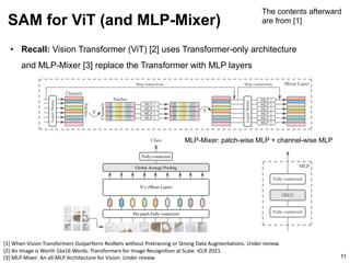 • Recall: Vision Transformer (ViT) [2] uses Transformer-only architecture
and MLP-Mixer [3] replace the Transformer with MLP layers
SAM for ViT (and MLP-Mixer)
11
[1] When Vision Transformers Outperform ResNets without Pretraining or Strong Data Augmentations. Under review.
[2] An Image is Worth 16x16 Words: Transformers for Image Recognition at Scale. ICLR 2021.
[3] MLP-Mixer: An all-MLP Architecture for Vision. Under review.
The contents afterward
are from [1]
MLP-Mixer: patch-wise MLP + channel-wise MLP
 