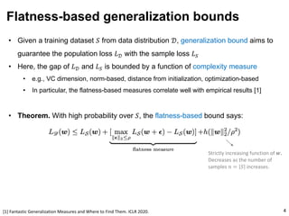 • Given a training dataset 𝑆 from data distribution 𝒟, generalization bound aims to
guarantee the population loss 𝐿𝒟 with the sample loss 𝐿"
• Here, the gap of 𝐿𝒟 and 𝐿" is bounded by a function of complexity measure
• e.g., VC dimension, norm-based, distance from initialization, optimization-based
• In particular, the flatness-based measures correlate well with empirical results [1]
• Theorem. With high probability over 𝑆, the flatness-based bound says:
Flatness-based generalization bounds
4
Strictly increasing function of 𝒘.
Decreases as the number of
samples 𝑛 = 𝑆 increases.
[1] Fantastic Generalization Measures and Where to Find Them. ICLR 2020.
 