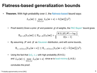 • Theorem. With high probability over 𝑆, the flatness-based bound says:
• Proof sketch) Given a prior and posterior of weights, the PAC Bayes* bound gives
• By assuming and as Gaussian distribution, and with some bounds,
• Using the fact that 𝝐 # ≤ 𝜌 with high probability (R.H.S.)
and since 𝒘 is local minima (L.H.S.)
concludes the proof.
Flatness-based generalization bounds
5
* Probably approximately correct (PAC)
 