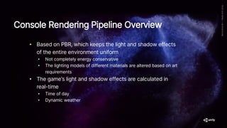 • Based on PBR, which keeps the light and shadow effects
of the entire environment uniform
• Not completely energy conservative
• The lighting models of different materials are altered based on art
requirements
• The game’s light and shadow effects are calculated in
real-time
• Time of day
• Dynamic weather
Console Rendering Pipeline Overview
 