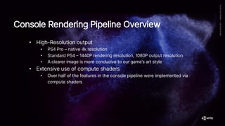 • High-Resolution output
• PS4 Pro – native 4k resolution
• Standard PS4 – 1440P rendering resolution, 1080P output resolution
• A clearer image is more conducive to our game’s art style
• Extensive use of compute shaders
• Over half of the features in the console pipeline were implemented via
compute shaders
Console Rendering Pipeline Overview
 