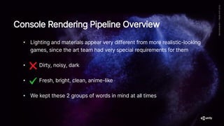 • Lighting and materials appear very different from more realistic-looking
games, since the art team had very special requirements for them
• Dirty, noisy, dark
• Fresh, bright, clean, anime-like
• We kept these 2 groups of words in mind at all times
Console Rendering Pipeline Overview
 
