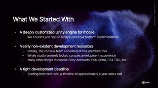 • A deeply customized Unity engine for mobile
• We couldn’t just rely on Unity's own PS4 platform implementation
• Nearly non-existent development resources
• Initially, the console team consisted of one member: me!
• Whole studio severely lacked console development experience
• Many other things to handle: Sony Accounts, PSN Store, PS4 TRC, etc.
• A tight development deadline
• Starting from zero with a timeline of approximately a year and a half
What We Started With
 