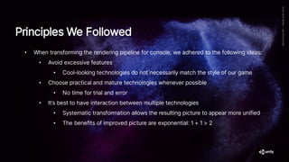 Principles We Followed
• When transforming the rendering pipeline for console, we adhered to the following ideas:
• Avoid excessive features
• Cool-looking technologies do not necessarily match the style of our game
• Choose practical and mature technologies whenever possible
• No time for trial and error
• It’s best to have interaction between multiple technologies
• Systematic transformation allows the resulting picture to appear more unified
• The benefits of improved picture are exponential: 1 + 1 > 2
 