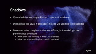 • Cascaded shadow map + Poisson noise soft shadows
• Did not use the usual 4 cascades, instead we used up to 8 cascades
• More cascades bring better shadow effects, but also bring more
performance overhead
• More draw calls resulting in more CPU overhead
• More cascades resulting in more GPU overhead
Shadows
 