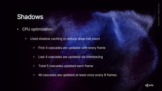 • CPU optimization
• Used shadow caching to reduce draw call count
• First 4 cascades are updated with every frame
• Last 4 cascades are updated via interleaving
• Total 5 cascades updated each frame
• All cascades are updated at least once every 8 frames
Shadows
 