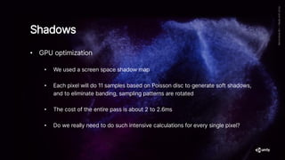 Shadows
• GPU optimization
• We used a screen space shadow map
• Each pixel will do 11 samples based on Poisson disc to generate soft shadows,
and to eliminate banding, sampling patterns are rotated
• The cost of the entire pass is about 2 to 2.6ms
• Do we really need to do such intensive calculations for every single pixel?
 