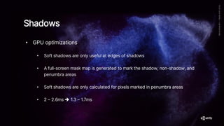 Shadows
• GPU optimizations
• Soft shadows are only useful at edges of shadows
• A full-screen mask map is generated to mark the shadow, non-shadow, and
penumbra areas
• Soft shadows are only calculated for pixels marked in penumbra areas
• 2 – 2.6ms ➔ 1.3 – 1.7ms
 
