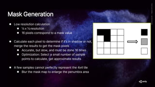 ⚫ Low resolution calculation
⚫ ¼ x ¼ resolution
⚫ 16 pixels correspond to a mask value
⚫ Calculate each pixel to determine if it’s in shadow or not,
merge the results to get the mask pixels
⚫ Accurate, but slow, and must be done 16 times
⚫ Optimization: Select a small number of sample
points to calculate, get approximate results
⚫ A few samples cannot perfectly represent the 4x4 tile
⚫ Blur the mask map to enlarge the penumbra area
Mask Generation
 