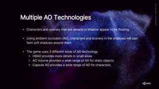 • Characters and scenery that are already in shadow appear to be floating
• Using ambient occlusion (AO), characters and scenery in the shadows will cast
faint soft shadows around them
• The game uses 3 different kinds of AO technology
• HBAO provides more details in small areas
• AO Volume provides a wide range of AO for static objects
• Capsule AO provides a wide range of AO for characters
Multiple AO Technologies
 