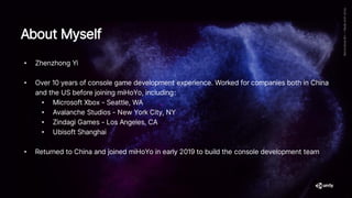 About Myself
• Zhenzhong Yi
• Over 10 years of console game development experience. Worked for companies both in China
and the US before joining miHoYo, including：
• Microsoft Xbox - Seattle, WA
• Avalanche Studios - New York City, NY
• Zindagi Games - Los Angeles, CA
• Ubisoft Shanghai
• Returned to China and joined miHoYo in early 2019 to build the console development team
 