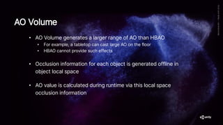 • AO Volume generates a larger range of AO than HBAO
• For example, a tabletop can cast large AO on the floor
• HBAO cannot provide such effects
• Occlusion information for each object is generated offline in
object local space
• AO value is calculated during runtime via this local space
occlusion information
AO Volume
 
