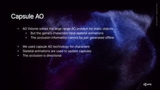 • AO Volume solves the large range AO problem for static objects
• But the game’s characters have skeletal animations
• The occlusion information cannot be just generated offline
• We used capsule AO technology for characters
• Skeletal animations are used to update capsules
• The occlusion is directional
Capsule AO
 