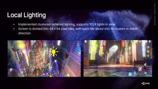 • Implemented clustered deferred lighting, supports 1024 lights in view
• Screen is divided into 64 x 64 pixel tiles, with each tile sliced into 16 clusters in depth
direction
Local Lighting
 