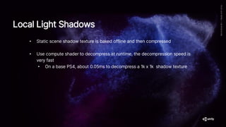 • Static scene shadow texture is baked offline and then compressed
• Use compute shader to decompress at runtime, the decompression speed is
very fast
• On a base PS4, about 0.05ms to decompress a 1k x 1k shadow texture
Local Light Shadows
 