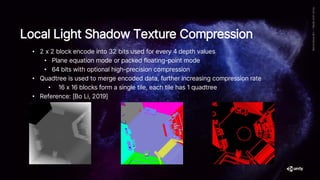 Local Light Shadow Texture Compression
• 2 x 2 block encode into 32 bits used for every 4 depth values
• Plane equation mode or packed floating-point mode
• 64 bits with optional high-precision compression
• Quadtree is used to merge encoded data, further increasing compression rate
• 16 x 16 blocks form a single tile, each tile has 1 quadtree
• Reference: [Bo Li, 2019]
 