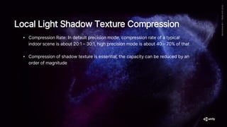 • Compression Rate: In default precision mode, compression rate of a typical
indoor scene is about 20:1 – 30:1, high precision mode is about 40 – 70% of that
• Compression of shadow texture is essential, the capacity can be reduced by an
order of magnitude
Local Light Shadow Texture Compression
 