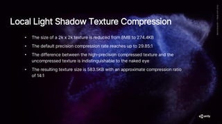 Local Light Shadow Texture Compression
• The size of a 2k x 2k texture is reduced from 8MB to 274.4KB
• The default precision compression rate reaches up to 29.85:1
• The difference between the high-precision compressed texture and the
uncompressed texture is indistinguishable to the naked eye
• The resulting texture size is 583.5KB with an approximate compression ratio
of 14:1
 