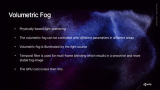 • Physically-based light scattering
• The volumetric fog can be controlled with different parameters in different areas
• Volumetric fog is illuminated by the light source
• Temporal filter is used for multi-frame blending which results in a smoother and more
stable fog image
• The GPU cost is less than 1ms
Volumetric Fog
 
