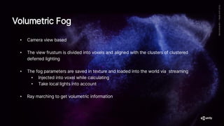 Volumetric Fog
• Camera view based
• The view frustum is divided into voxels and aligned with the clusters of clustered
deferred lighting
• The fog parameters are saved in texture and loaded into the world via streaming
• Injected into voxel while calculating
• Take local lights into account
• Ray marching to get volumetric information
 