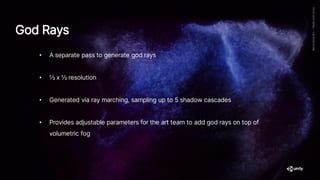 God Rays
• A separate pass to generate god rays
• ½ x ½ resolution
• Generated via ray marching, sampling up to 5 shadow cascades
• Provides adjustable parameters for the art team to add god rays on top of
volumetric fog
 